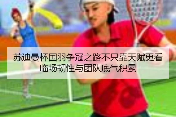 苏迪曼杯国羽争冠之路不只靠天赋更看临场韧性与团队底气积累